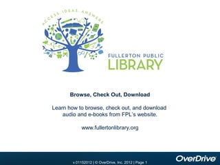 Browse, Check Out, Download

Learn how to browse, check out, and download
    audio and e-books from FPL’s website.

            www.fullertonlibrary.org




      v.10012010 | |© OverDrive, Inc. 2010 || Page 1
        v.01152012
        v.11012010 © OverDrive, Inc. 2012 Page 1
                                      2010
 