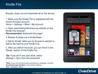 Kindle Fire

Browse, check out and download all on the device!

1. Make sure the Kindle Fire is registered with the
correct Amazon account.
Home > Settings > More > My Account
2. Open www.fullertonlibrarary.org website on the
Kindle Fire browser*.
Recommended: Bookmark this page!
3. Browse & check out a Kindle Book.
4.‘Get for Kindle’ takes you to Amazon’s website to
deliver the book to your Kindle Fire.
5. After you deliver the book, you can find it in the
‘Books’ section of the Kindle Fire.

Tip: If you don’t see your book, select
Settings > Sync from the bookshelf.

*Note: If you are having trouble accessing our webpage, uncheck
Accelerate page loading in the browser settings:
Web > Settings > More.


                                  v.01152012 | © OverDrive, Inc. 2012 | Page 14
 