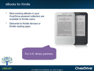 eBooks for Kindle

   Most existing eBooks in your
    OverDrive-powered collection are
    available to Kindle users.
   Delivered to Kindle devices or
    Kindle reading apps.




                  For U.S. library partners.




                        v.01152012 | © OverDrive, Inc. 2012 | Page 3
 