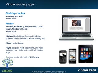 Kindle reading apps

Desktop / laptop
Windows and Mac
Kindle Book

Mobile
Android, BlackBerry, iPhone / iPad / iPod
touch, Windows Phone 7
Kindle Book

Deliver Kindle Books from an OverDrive-
powered site to a Kindle or Kindle reading app.

Read Kindle Books.

Sync last page read, bookmarks, and notes
between your Kindle and free Kindle reading
apps.

Look-up words with built-in dictionary.




                               v.01152012 | © OverDrive, Inc. 2012 | Page 4
 