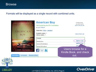 Browse

Formats will be displayed as a single record with combined units.




                                                                 Users browse for a
                                                               Kindle Book, and check
                                                                        out.




                        v.01152012 | © OverDrive, Inc. 2012 | Page 6
 