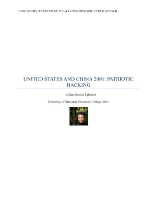 CASE STUDY ANALYSIS OF U.S. & CHINA HISTORIC CYBER ATTACK
UNITED STATES AND CHINA 2001: PATRIOTIC
HACKING
Lillian Ekwosi-Egbulem
University of Maryland University College, 2011
 