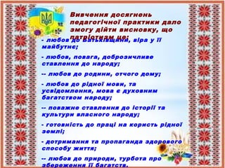 - любов до Батьківщини, віра у її
майбутнє;
- любов, повага, доброзичливе
ставлення до народу;
-- любов до родини, отчого дому;
- любов до рідної мови, та
усвідомлення, мова є духовним
багатством народу;
-- поважне ставлення до історії та
культури власного народу;
- готовність до праці на користь рідної
землі;
- дотримання та пропаганда здорового
способу життя;
-- любов до природи, турбота про
збереження її багатств.
Вивчення досягнень
педагогічної практики дало
змогу дійти висновку, що
патріотизм це:
 