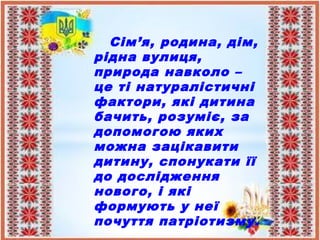Сім’я, родина, дім,
рідна вулиця,
природа навколо –
це ті натуралістичні
фактори, які дитина
бачить, розуміє, за
допомогою яких
можна зацікавити
дитину, спонукати її
до дослідження
нового, і які
формують у неї
почуття патріотизму.
 