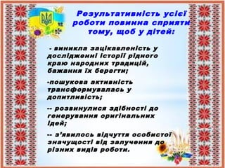 Результативність усієї
роботи повинна сприяти
тому, щоб у дітей:
- виникла зацікавленість у
дослідженні історії рідного
краю народних традицій,
бажання їх берегти;
-пошукова активність
трансформувалась у
допитливість;
-- розвинулися здібності до
генерування оригінальних
ідей;
-- з’явилось відчуття особистої
значущості від залучення до
різних видів роботи.
 