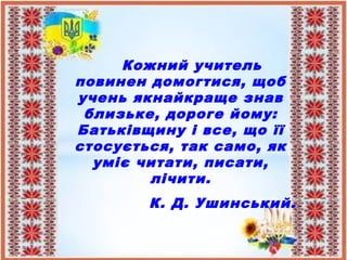Кожний учитель
повинен домогтися, щоб
учень якнайкраще знав
близьке, дороге йому:
Батьківщину і все, що її
стосується, так само, як
уміє читати, писати,
лічити.
К. Д. Ушинський.
 