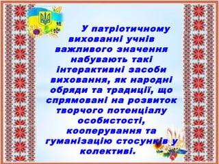 У патріотичному
вихованні учнів
важливого значення
набувають такі
інтерактивні засоби
виховання, як народні
обряди та традиції, що
спрямовані на розвиток
творчого потенціалу
особистості,
кооперування та
гуманізацію стосунків у
колективі.
 