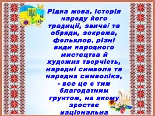 Рідна мова, історія
народу його
традиції, звичаї та
обряди, зокрема,
фольклор, різні
види народного
мистецтва й
художня творчість,
народні символи та
народна символіка,
- все це є тим
благодатним
грунтом, на якому
зростає
національна
 