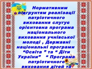Нормативним
підгрунтям реалізації
патріотичного
виховання слугує
орієнтовна програма
національного
виховання учнівської
молоді , Державні
національні програми
“Освіта ” та “ Діти
України” “ Програма
патріотичного
виховання дітей та
 