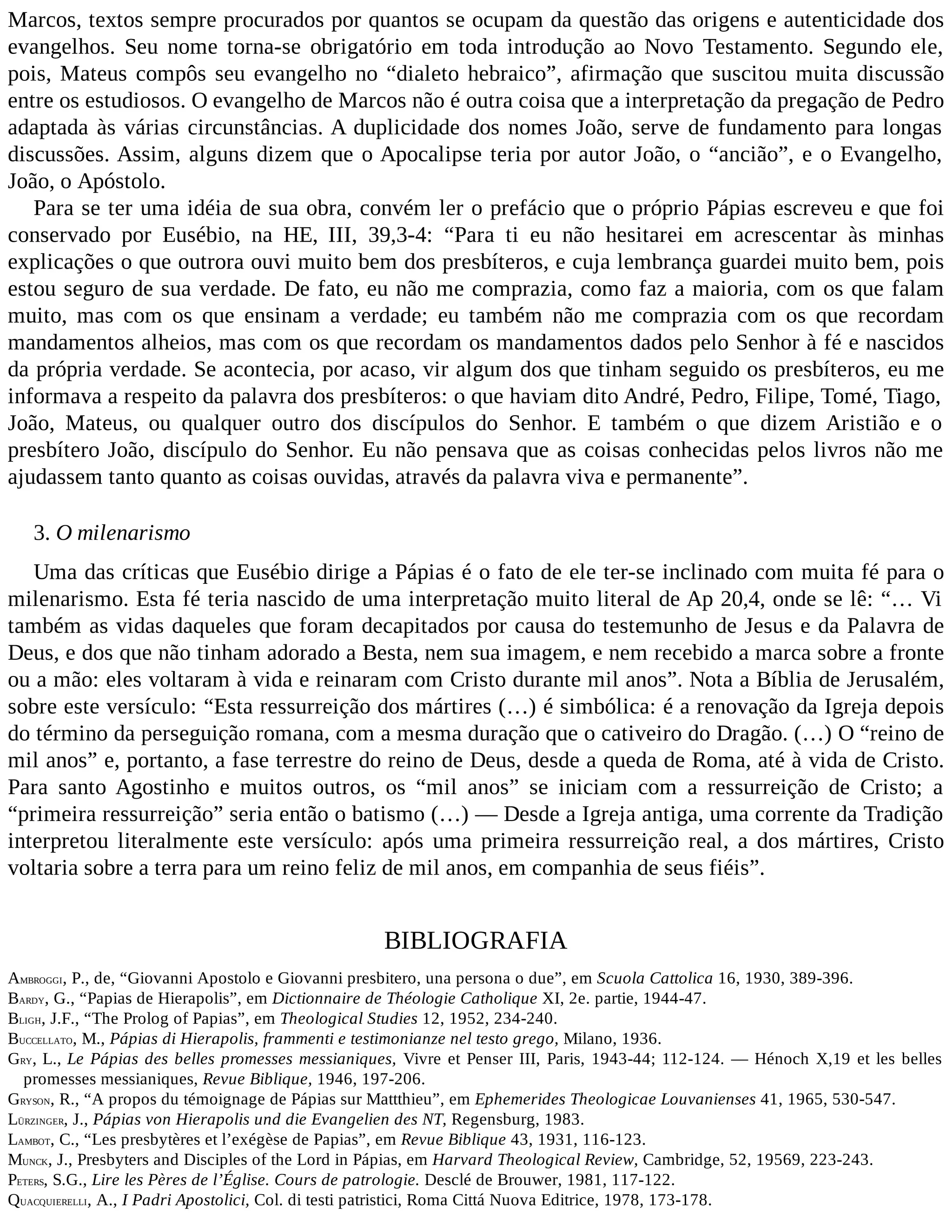 Marcos, textos sempre procurados por quantos se ocupam da questão das origens e autenticidade dos
evangelhos. Seu nome torna-se obrigatório em toda introdução ao Novo Testamento. Segundo ele,
pois, Mateus compôs seu evangelho no “dialeto hebraico”, afirmação que suscitou muita discussão
entre os estudiosos. O evangelho de Marcos não é outra coisa que a interpretação da pregação de Pedro
adaptada às várias circunstâncias. A duplicidade dos nomes João, serve de fundamento para longas
discussões. Assim, alguns dizem que o Apocalipse teria por autor João, o “ancião”, e o Evangelho,
João, o Apóstolo.
Para se ter uma idéia de sua obra, convém ler o prefácio que o próprio Pápias escreveu e que foi
conservado por Eusébio, na HE, III, 39,3-4: “Para ti eu não hesitarei em acrescentar às minhas
explicações o que outrora ouvi muito bem dos presbíteros, e cuja lembrança guardei muito bem, pois
estou seguro de sua verdade. De fato, eu não me comprazia, como faz a maioria, com os que falam
muito, mas com os que ensinam a verdade; eu também não me comprazia com os que recordam
mandamentos alheios, mas com os que recordam os mandamentos dados pelo Senhor à fé e nascidos
da própria verdade. Se acontecia, por acaso, vir algum dos que tinham seguido os presbíteros, eu me
informava a respeito da palavra dos presbíteros: o que haviam dito André, Pedro, Filipe, Tomé, Tiago,
João, Mateus, ou qualquer outro dos discípulos do Senhor. E também o que dizem Aristião e o
presbítero João, discípulo do Senhor. Eu não pensava que as coisas conhecidas pelos livros não me
ajudassem tanto quanto as coisas ouvidas, através da palavra viva e permanente”.
3. O milenarismo
Uma das críticas que Eusébio dirige a Pápias é o fato de ele ter-se inclinado com muita fé para o
milenarismo. Esta fé teria nascido de uma interpretação muito literal de Ap 20,4, onde se lê: “… Vi
também as vidas daqueles que foram decapitados por causa do testemunho de Jesus e da Palavra de
Deus, e dos que não tinham adorado a Besta, nem sua imagem, e nem recebido a marca sobre a fronte
ou a mão: eles voltaram à vida e reinaram com Cristo durante mil anos”. Nota a Bíblia de Jerusalém,
sobre este versículo: “Esta ressurreição dos mártires (…) é simbólica: é a renovação da Igreja depois
do término da perseguição romana, com a mesma duração que o cativeiro do Dragão. (…) O “reino de
mil anos” e, portanto, a fase terrestre do reino de Deus, desde a queda de Roma, até à vida de Cristo.
Para santo Agostinho e muitos outros, os “mil anos” se iniciam com a ressurreição de Cristo; a
“primeira ressurreição” seria então o batismo (…) — Desde a Igreja antiga, uma corrente da Tradição
interpretou literalmente este versículo: após uma primeira ressurreição real, a dos mártires, Cristo
voltaria sobre a terra para um reino feliz de mil anos, em companhia de seus fiéis”.
BIBLIOGRAFIA
AMBROGGI, P., de, “Giovanni Apostolo e Giovanni presbitero, una persona o due”, em Scuola Cattolica 16, 1930, 389-396.
BARDY, G., “Papias de Hierapolis”, em Dictionnaire de Théologie Catholique XI, 2e. partie, 1944-47.
BLIGH, J.F., “The Prolog of Papias”, em Theological Studies 12, 1952, 234-240.
BUCCELLATO, M., Pápias di Hierapolis, frammenti e testimonianze nel testo grego, Milano, 1936.
GRY, L., Le Pápias des belles promesses messianiques, Vivre et Penser III, Paris, 1943-44; 112-124. — Hénoch X,19 et les belles
promesses messianiques, Revue Biblique, 1946, 197-206.
GRYSON, R., “A propos du témoignage de Pápias sur Mattthieu”, em Ephemerides Theologicae Louvanienses 41, 1965, 530-547.
LÜRZINGER, J., Pápias von Hierapolis und die Evangelien des NT, Regensburg, 1983.
LAMBOT, C., “Les presbytères et l’exégèse de Papias”, em Revue Biblique 43, 1931, 116-123.
MUNCK, J., Presbyters and Disciples of the Lord in Pápias, em Harvard Theological Review, Cambridge, 52, 19569, 223-243.
PETERS, S.G., Lire les Pères de l’Église. Cours de patrologie. Desclé de Brouwer, 1981, 117-122.
QUACQUIERELLI, A., I Padri Apostolici, Col. di testi patristici, Roma Cittá Nuova Editrice, 1978, 173-178.
 