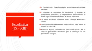 Escolástica
(IX - XIII)
A Escolástica é a filosofia/teologia produzida na universidade
medieval.
O contexto de surgimento da escolástica: 1) Período de
prosperidade econômica; 2) Surgimento de novas cidades; 3)
Novas especialidades de trabalho; 4) Novos estudantes.
Os níveis de ensino oferecidos eram: Teologia, Medicina e
Direito.
Um dos maiores representantes da Escolástica com Tomás de
Aquino (1225-1274).
Tomás de Aquivo é reconhecido, entre outras coisas, por se
valer do pensamento aristotélico para a construção de seu
pensamento teológico.
 