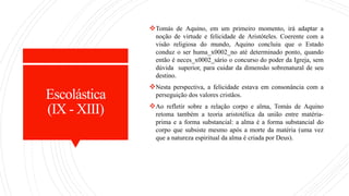 Escolástica
(IX - XIII)
Tomás de Aquino, em um primeiro momento, irá adaptar a
noção de virtude e felicidade de Aristóteles. Coerente com a
visão religiosa do mundo, Aquino concluiu que o Estado
conduz o ser huma_x0002_no até determinado ponto, quando
então é neces_x0002_sário o concurso do poder da Igreja, sem
dúvida superior, para cuidar da dimensão sobrenatural de seu
destino.
Nesta perspectiva, a felicidade estava em consonância com a
perseguição dos valores cristãos.
Ao refletir sobre a relação corpo e alma, Tomás de Aquino
retoma também a teoria aristotélica da união entre matéria-
prima e a forma substancial: a alma é a forma substancial do
corpo que subsiste mesmo após a morte da matéria (uma vez
que a natureza espiritual da alma é criada por Deus).
 