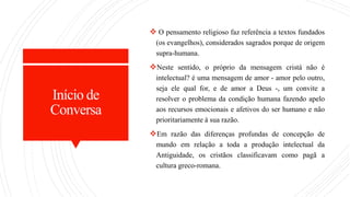 Início de
Conversa
 O pensamento religioso faz referência a textos fundados
(os evangelhos), considerados sagrados porque de origem
supra-humana.
Neste sentido, o próprio da mensagem cristá não é
intelectual? é uma mensagem de amor - amor pelo outro,
seja ele qual for, e de amor a Deus -, um convite a
resolver o problema da condição humana fazendo apelo
aos recursos emocionais e afetivos do ser humano e não
prioritariamente à sua razão.
Em razão das diferenças profundas de concepção de
mundo em relação a toda a produção intelectual da
Antiguidade, os cristãos classificavam como pagã a
cultura greco-romana.
 