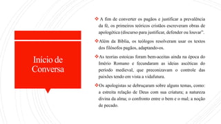 Início de
Conversa
 A fim de converter os pagãos e justificar a prevalência
da fé, os primeiros teóricos cristãos escreveram obras de
apologética (discurso para justificar, defender ou louvar”.
Além da Bíblia, os teólogos resolveram usar os textos
dos filósofos pagãos, adaptando-os.
As teorias estoicas foram bem-aceitas ainda na época do
Imério Romano e fecundaram as ideias ascéticas do
período medieval, que preconizavam o controle das
paixões tendo em vista a vidafutura.
Os apologistas se debruçaram sobre alguns temas, como:
a estreita relação de Deus com sua criatura; a natureza
divina da alma; o confronto entre o bem e o mal; a noção
de pecado.
 