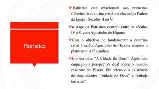 Patrística
 Patrística está relacionada aos primeiros
filósofos da doutrina cristã, os chamados Padres
da Igreja - Séculos II ao V.
o Auge da Patrística ocorreu entre os séculos
IV e V, com Agostinho de Hipona.
Com o objetivo de fundamentar a doutrina
cristã à razão, Agostinho de Hipona adaptou o
platonismo à fé católica.
Em sua obra “A Cidade de Deus”, Agostinho
empregou a perspectiva dual sobre o mundo,
existente em Platão. Ele refere-se à existência
de duas cidades: “cidade de Deus” e “cidade
terrestre”.
 