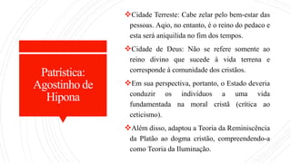 Patrística:
Agostinho de
Hipona
Cidade Terreste: Cabe zelar pelo bem-estar das
pessoas. Aqio, no entanto, é o reino do pedaco e
esta será aniquilida no fim dos tempos.
Cidade de Deus: Não se refere somente ao
reino divino que sucede à vida terrena e
corresponde à comunidade dos cristãos.
Em sua perspectiva, portanto, o Estado deveria
conduzir os indivíduos a uma vida
fundamentada na moral cristã (crítica ao
ceticismo).
Além disso, adaptou a Teoria da Reminiscência
da Platão ao dogma cristão, compreendendo-a
como Teoria da Iluminação.
 