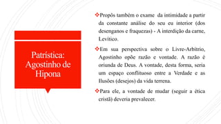 Patrística:
Agostinho de
Hipona
Propôs também o exame da intimidade a partir
da constante análise do seu eu interior (dos
desenganos e fraquezas) - A interdição da carne,
Levítico.
Em sua perspectiva sobre o Livre-Arbítrio,
Agostinho opõe razão e vontade. A razão é
oriunda de Deus. A vontade, desta forma, seria
um espaço conflituoso entre a Verdade e as
Ilusões (desejos) da vida terrena.
Para ele, a vontade de mudar (seguir a ética
cristã) deveria prevalecer.
 