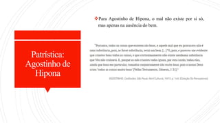 Patrística:
Agostinho de
Hipona
Para Agostinho de Hipona, o mal não existe por si só,
mas apenas na ausência do bem.
 