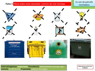 Eu son da patrulla
recicladoraFicha 7. Risca todos estes exemplos comúns de mal reciclaxe.
Elaborado por 2ndo Ciclo
A BARCIA
 