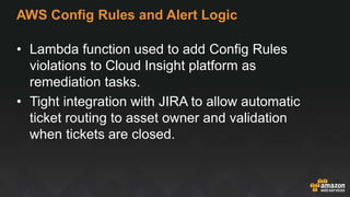 AWS Config Rules and Alert Logic
• Lambda function used to add Config Rules
violations to Cloud Insight platform as
remediation tasks.
• Tight integration with JIRA to allow automatic
ticket routing to asset owner and validation
when tickets are closed.
 