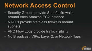 Network Access Control
• Security Groups provide Stateful firewalls
around each Amazon EC2 Instance
• NACLs provide stateless firewalls around
subnets
• VPC Flow Logs provide traffic visibility
• No Broadcast, VIPs, Layer 2, or Network Taps
 