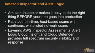 Amazon Inspector and Alert Logic
• Amazon Inspector makes it easy to do the right
thing BEFORE your app goes into production
• Pairs point-in-time, host-based scans with
continous, whitelisted network scans
• Layering AWS Inspector Assessments, Alert
Logic Cloud Insight and Cloud Defender
provides full spectrum security visibility and
response
 