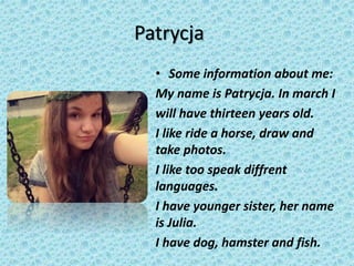 Patrycja
• Some information about me:
My name is Patrycja. In march I
will have thirteen years old.
I like ride a horse, draw and
take photos.
I like too speak diffrent
languages.
I have younger sister, her name
is Julia.
I have dog, hamster and fish.
 