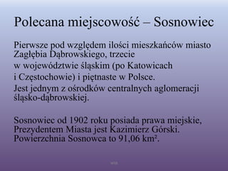 Polecana miejscowość – Sosnowiec
Pierwsze pod względem ilości mieszkańców miasto
Zagłębia Dąbrowskiego, trzecie
w województwie śląskim (po Katowicach
i Częstochowie) i piętnaste w Polsce.
Jest jednym z ośrodków centralnych aglomeracji
śląsko-dąbrowskiej.
Sosnowiec od 1902 roku posiada prawa miejskie,
Prezydentem Miasta jest Kazimierz Górski.
Powierzchnia Sosnowca to 91,06 km².
WSB
 