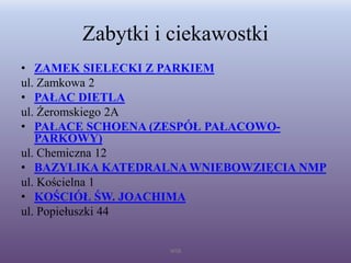 Zabytki i ciekawostki
• ZAMEK SIELECKI Z PARKIEM
ul. Zamkowa 2
• PAŁAC DIETLA
ul. Żeromskiego 2A
• PAŁACE SCHOENA (ZESPÓŁ PAŁACOWO-
PARKOWY)
ul. Chemiczna 12
• BAZYLIKA KATEDRALNA WNIEBOWZIĘCIA NMP
ul. Kościelna 1
• KOŚCIÓŁ ŚW. JOACHIMA
ul. Popiełuszki 44
WSB
 