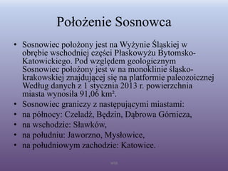Położenie Sosnowca
• Sosnowiec położony jest na Wyżynie Śląskiej w
obrębie wschodniej części Płaskowyżu Bytomsko-
Katowickiego. Pod względem geologicznym
Sosnowiec położony jest w na monoklinie śląsko-
krakowskiej znajdującej się na platformie paleozoicznej
Według danych z 1 stycznia 2013 r. powierzchnia
miasta wynosiła 91,06 km².
• Sosnowiec graniczy z następującymi miastami:
• na północy: Czeladź, Będzin, Dąbrowa Górnicza,
• na wschodzie: Sławków,
• na południu: Jaworzno, Mysłowice,
• na południowym zachodzie: Katowice.
WSB
 