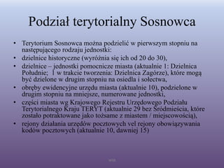 Podział terytorialny Sosnowca
• Terytorium Sosnowca można podzielić w pierwszym stopniu na
następującego rodzaju jednostki:
• dzielnice historyczne (wyróżnia się ich od 20 do 30),
• dzielnice – jednostki pomocnicze miasta (aktualnie 1: Dzielnica
Południe; 1 w trakcie tworzenia: Dzielnica Zagórze), które mogą
być dzielone w drugim stopniu na osiedla i sołectwa,
• obręby ewidencyjne urzędu miasta (aktualnie 10), podzielone w
drugim stopniu na mniejsze, numerowane jednostki,
• części miasta wg Krajowego Rejestru Urzędowego Podziału
Terytorialnego Kraju TERYT (aktualnie 29 bez Śródmieścia, które
zostało potraktowane jako tożsame z miastem / miejscowością),
• rejony działania urzędów pocztowych vel rejony obowiązywania
kodów pocztowych (aktualnie 10, dawniej 15)
WSB
 