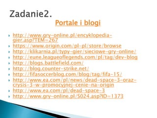 Portale i blogi
? http://www.gry-online.pl/encyklopedia-
gier.asp?TEM=267
? https://www.origin.com/pl-pl/store/browse
? http://klikarnia.pl/typy-gier/sieciowe-gry-online/
? http://eune.leagueoflegends.com/pl/tag/dev-blog
? http://blogs.battlefield.com/
? http://blog.counter-strike.net/
? http://fifasoccerblog.com/blog/tag/fifa-15/
? http://www.ea.com/pl/news/dead-space-3-oraz-
crysis-3-w-promocyjnej-cenie-na-origin
? http://www.ea.com/pl/dead-space-3
? http://www.gry-online.pl/S024.asp?ID=1373
 
