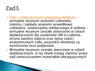 ? http://www.muzeum.anatomia.umlub.pl/ -
wirtualne muzeum anatomii cz?owieka
katedry i zak?adu anatomii prawid?owej
cz?owieka uniwersytetu medycznego w lublinie C
wirtualne muzeum zosta?o utworzone w celach
dydaktycznych dla studentw UM w Lublinie,
strona zawiera zdj?cia oraz opisy cz??ci
anatomicznych cia?a, wszystkie elementy s?
wyr?nione oraz podpisane.
? Wirtualne muzeum zosta?o stworzone w celach
dydaktycznych, w tej chwili trwaj? rwnie? prace
nad umieszczaniem materia?w obcoj?zycznych
 