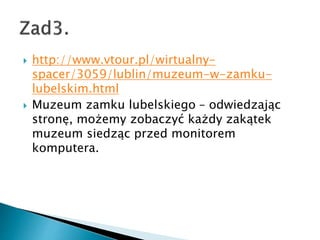 ? http://www.vtour.pl/wirtualny-
spacer/3059/lublin/muzeum-w-zamku-
lubelskim.html
? Muzeum zamku lubelskiego C odwiedzaj?c
stron?, mo?emy zobaczy? ka?dy zak?tek
muzeum siedz?c przed monitorem
komputera.
 