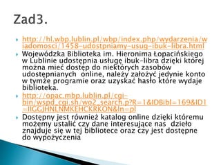 ? http://hl.wbp.lublin.pl/wbp/index.php/wydarzenia/w
iadomosci/1458-udostpniamy-usug-ibuk-libra.html
? Wojewdzka Biblioteka im. Hieronima ?opaciskiego
w Lublinie udost?pnia us?ug? ibuk-libra dzi?ki ktrej
mo?na mie? dost?p do niektrych zasobw
udost?pnianych online, nale?y za?o?y? jedynie konto
w tym?e programie oraz uzyska? has?o ktre wydaje
biblioteka.
? http://opac.mbp.lublin.pl/cgi-
bin/wspd_cgi.sh/wo2_search.p?R=1&IDBibl=169&ID1
=IIGGJHNLNMKEHCKRKON&ln=pl
? Dost?pny jest rwnie? katalog online dzi?ki ktremu
mo?emy ustali? czy dane interesuj?ce nas dzie?o
znajduje si? w tej bibliotece oraz czy jest dost?pne
do wypo?yczenia
 