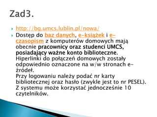 ? http://bg.umcs.lublin.pl/nowa/
? Dost?p do baz danych, e-ksi??ek i e-
czasopism z komputerw domowych maj?
obecnie pracownicy oraz studenci UMCS,
posiadaj?cy wa?ne konto biblioteczne.
Hiperlinki do po??cze domowych zosta?y
odpowiednio oznaczone na w/w stronach e-
?rde?.
Przy logowaniu nale?y poda? nr karty
bibliotecznej oraz has?o (zwykle jest to nr PESEL).
Z systemu mo?e korzysta? jednocze?nie 10
czytelnikw.
 