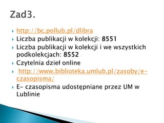 ? http://bc.pollub.pl/dlibra
? Liczba publikacji w kolekcji: 8551
? Liczba publikacji w kolekcji i we wszystkich
podkolekcjach: 8552
? Czytelnia dzie? online
? http://www.biblioteka.umlub.pl/zasoby/e-
czasopisma/
? E- czasopisma udost?pniane przez UM w
Lublinie
 