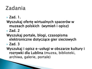 ? Zad. 1.
Wyszukaj ofert? wirtualnych spacerw w
muzeach polskich (wymie i opisz)
? Zad. 2
Wyszukaj portale, blogi, czasopisma
elektroniczne dotycz?ce gier sieciowych
? Zad. 3
Wyszukaj i opisz e-us?ugi w obszarze kultury i
rozrywki dla Lublina (muzea, biblioteki,
archiwa, galerie, portale)
 