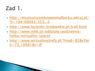 ? http://muzeumzamkowewmalborku.wkraj.pl/
?v=10#/69093/353,-2
? http://www.lazienki-krolewskie.pl/trail.html
? http://www.mhk.pl/oddzialy/podziemia-
rynku/wirtualny-spacer
? http://www.wirtualnastrefa.pl/?mod=82&cPat
h=73_10981&t=iP
 