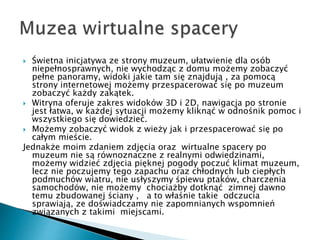 ? ?wietna inicjatywa ze strony muzeum, u?atwienie dla osb
niepe?nosprawnych, nie wychodz?c z domu mo?emy zobaczy?
pe?ne panoramy, widoki jakie tam si? znajduj? , za pomoc?
strony internetowej mo?emy przespacerowa? si? po muzeum
zobaczy? ka?dy zak?tek.
? Witryna oferuje zakres widokw 3D i 2D, nawigacja po stronie
jest ?atwa, w ka?dej sytuacji mo?emy klikn?? w odno?nik pomoc i
wszystkiego si? dowiedzie?.
? Mo?emy zobaczy? widok z wie?y jak i przespacerowa? si? po
ca?ym mie?cie.
Jednak?e moim zdaniem zdj?cia oraz wirtualne spacery po
muzeum nie s? rwnoznaczne z realnymi odwiedzinami,
mo?emy widzie? zdj?cia pi?knej pogody poczu? klimat muzeum,
lecz nie poczujemy tego zapachu oraz ch?odnych lub ciep?ych
podmuchw wiatru, nie us?yszymy ?piewu ptakw, charczenia
samochodw, nie mo?emy chocia?by dotkn?? zimnej dawno
temu zbudowanej ?ciany , a to w?a?nie takie odczucia
sprawiaj?, ze do?wiadczamy nie zapomnianych wspomnie
zwi?zanych z takimi miejscami.
 
