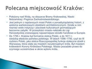  Położony nadWisłą, na obszarzeBramy Krakowskiej,Niecki
NidziańskiejiPogórza Zachodniobeskidzkiego.
 Jest jednym z najstarszych miast Polski o ponadtysiącletniej historii, z
wieloma wartościowymi obiektami architektonicznymi. Działa w nim
również wiele instytucji i placówek kulturalnych gromadzących
bezcenne zabytki. W przeszłości miasto należało doLigi
Hanzeatyckiejzrzeszającej najważniejsze ośrodki handlowe wEuropie.
 Do 1795 r. ó był formalniestolicą Polski, a do 1611 r.
siedzibąwładców państwa polskiego. W latach 1596–1795, czyli do III
rozbioru Polski, jako stolica Rzeczypospolitejfunkcje stołeczne dzielił z
Warszawą, która stała się miastem rezydencjalnym króla. Byłmiastem
królewskimKorony Królestwa Polskiego. Miasto posiadało prawo do
czynnego uczestnictwa w akciewyboru króla.
WSB
 