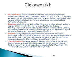  Ulica Floriańska - ulica naStarym MieściewKrakowie. Biegnie od północno-
wschodniego narożnikaRynku GłównegodoBramy Floriańskieji ma 335 m długości.
Nazwa pochodzi od Bramy Floriańskiej, która zamyka od północy perspektywę ulicy i
prowadzi w kierunkukościoła św. Floriana. Ulica ta wyznacza początekDrogi
Królewskiej w Krakowie.
 Sukiennice - podlegały przez wieki wielu przemianom i ich obecny kształt w niczym
nie przypomina dawnych sukiennic. Już w roku1257książęBolesław
WstydliwyprzylokacjiKrakowa zobowiązał się postawić kramy sukienne. Stanowiły
one podwójny rząd kramów kamiennych, tworzących jakby uliczkę pośrodku Rynku.
Sukiennice w tej postaci przetrwały do połowy XIV stulecia.
 Barbakan- zwany też potocznie Rondlem to potężna budowla, o niezwykle
oryginalnej konstrukcji, najbardziej wysunięta na północ część fortyfikacji miejskich w
Krakowie. Aż do końca XVIII w. Barbakan był obiektem nie do zdobycia. Obecnie
barbakan jest oddziałem Muzeum Historycznego Miasta Krakowa.
 Cmentarz Rakowicki- miejsce pochówku wielu wybitnych Polaków, ludzi kultury,
działaczy społecznych, polityków. Spoczywają tu m.in. Jan Matejko, Juliusz i
Wojciech Kossakowie, Helena Modrzejewska, Józef Mehoffer, Piotr Skrzynecki,
Teodor Axentowicz, Ludwik Jerzy Kern, Marek Grechuta.
WSB
 