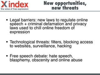 New opportunities,
new threats	
  
§  Legal barriers: new laws to regulate online
speech + criminal defamation and privacy
laws used to chill online freedom of
expression!
!
§  Technological threats: ﬁlters, blocking access
to websites, surveillance, hacking!
§  Free speech debate: hate speech,
blasphemy, obscenity and online abuse!
 