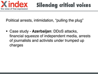 Silencing critical voices	
  
Political arrests, intimidation, “pulling the plug”!
§  Case study - Azerbaijan: DDoS attacks,
ﬁnancial squeeze of independent media, arrests
of journalists and activists under trumped up
charges !
	
  
 