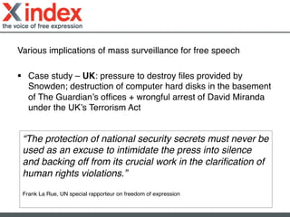 Various implications of mass surveillance for free speech!
!
§  Case study – UK: pressure to destroy ﬁles provided by
Snowden; destruction of computer hard disks in the basement
of The Guardian’s ofﬁces + wrongful arrest of David Miranda
under the UK’s Terrorism Act!
“The protection of national security secrets must never be
used as an excuse to intimidate the press into silence
and backing off from its crucial work in the clariﬁcation of
human rights violations.” !
!
Frank La Rue, UN special rapporteur on freedom of expression!
	
  
 