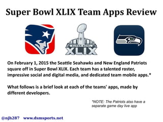 Super Bowl XLIX Team Apps Review
@njh287 www.dsmsports.net
On February 1, 2015 the Seattle Seahawks and New England Patriots
square off in Super Bowl XLIX. Each team has a talented roster,
impressive social and digital media, and dedicated team mobile apps.*
What follows is a brief look at each of the teams' apps, made by
different developers.
*NOTE: The Patriots also have a
separate game day live app
 