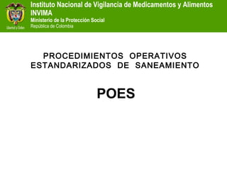 Instituto Nacional de Vigilancia de Medicamentos y Alimentos
INVIMA
Ministerio de la Protección Social
República de Colombia




  PROCEDIMIENTOS OPERATIVOS
ESTANDARIZADOS DE SANEAMIENTO


                              POES
 