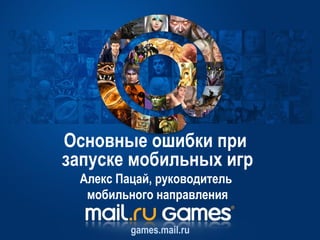 Основные ошибки при
запуске мобильных игр
 Алекс Пацай, руководитель
  мобильного направления

         games.mail.ru
 