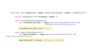 override func prepare(for segue: UIStoryboardSegue, sender: AnyObject?) {
switch segueIdentifier(forSegue: segue) {
case .StatueOfLibertyAdventure:
let statueOfLibertyVC = segue.destinationViewController as?
StatueOfLiberityViewController
statueOfLibertyVC?.user = user
case .EmpireStateAdventure:
let empireStateVC = segue.destinationViewController as?
EmpireStateViewController
empireStateVC?.friends = [friend1, friend2]
 