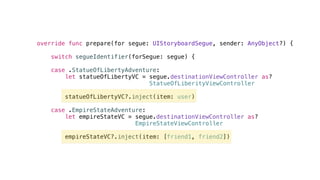 override func prepare(for segue: UIStoryboardSegue, sender: AnyObject?) {
switch segueIdentifier(forSegue: segue) {
case .StatueOfLibertyAdventure:
let statueOfLibertyVC = segue.destinationViewController as?
StatueOfLiberityViewController
statueOfLibertyVC?.inject(item: user)
case .EmpireStateAdventure:
let empireStateVC = segue.destinationViewController as?
EmpireStateViewController
empireStateVC?.inject(item: [friend1, friend2])
 